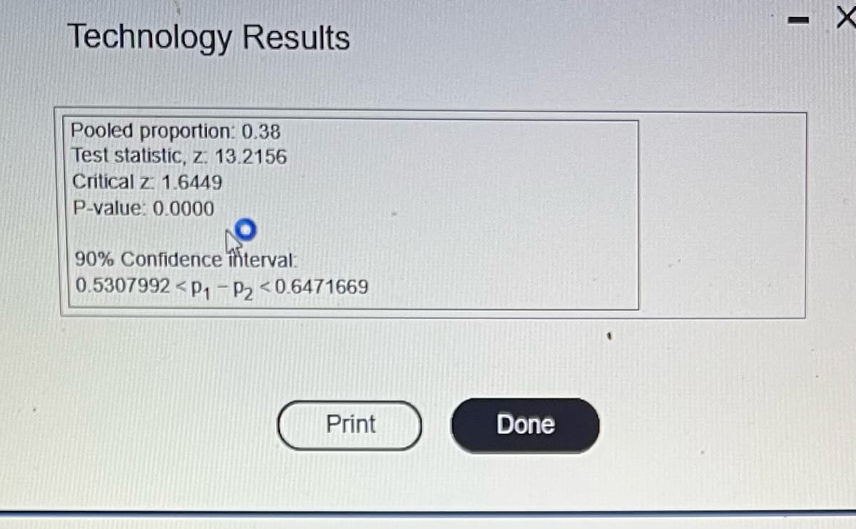 Technology Results
Pooled proportion: 0.38
Test statistic, z: 13.2156
Critical z: 1.6449
P-value: 0.0000
90% Confidence interval:
0.5307992 P₁ P2 <0.6471669
Print
Done
I
X