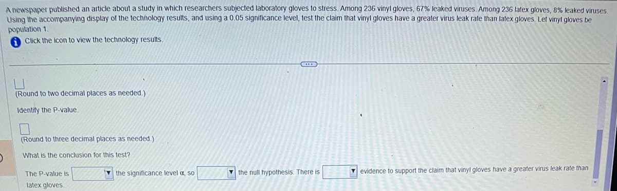 A newspaper published an article about a study in which researchers subjected laboratory gloves to stress. Among 236 vinyl gloves, 67% leaked viruses. Among 236 latex gloves, 8% leaked viruses.
Using the accompanying display of the technology results, and using a 0.05 significance level, test the claim that vinyl gloves have a greater virus leak rate than latex gloves. Let vinyl gloves be
population 1.
Click the icon to view the technology results.
(
(Round to two decimal places as needed.)
Identify the P-value.
(Round to three decimal places as needed.).
What is the conclusion for this test?
The P-value is
latex gloves.
the significance level a, so
C
the null hypothesis. There is
evidence to support the claim that vinyl gloves have a greater virus leak rate than