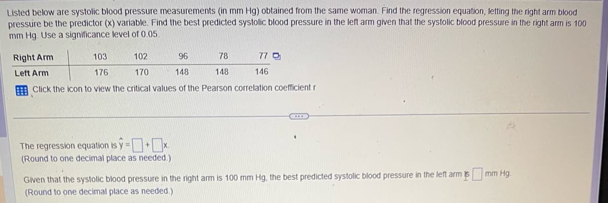 Listed below are systolic blood pressure measurements (in mm Hg) obtained from the same woman. Find the regression equation, letting the right arm blood
pressure be the predictor (x) variable. Find the best predicted systolic blood pressure in the left arm given that the systolic blood pressure in the right arm is 100
mm Hg. Use a significance level of 0.05.
Right Arm
Left Arm
103
102
96
78
176
170
148
148
Click the icon to view the critical values of the Pearson correlation coefficient r
77 Q
The regression equation is y=+x.
(Round to one decimal place as needed.)
146
Given that the systolic blood pressure in the right arm is 100 mm Hg, the best predicted systolic blood pressure in the left arm is
(Round to one decimal place as needed.)
mm Hg.