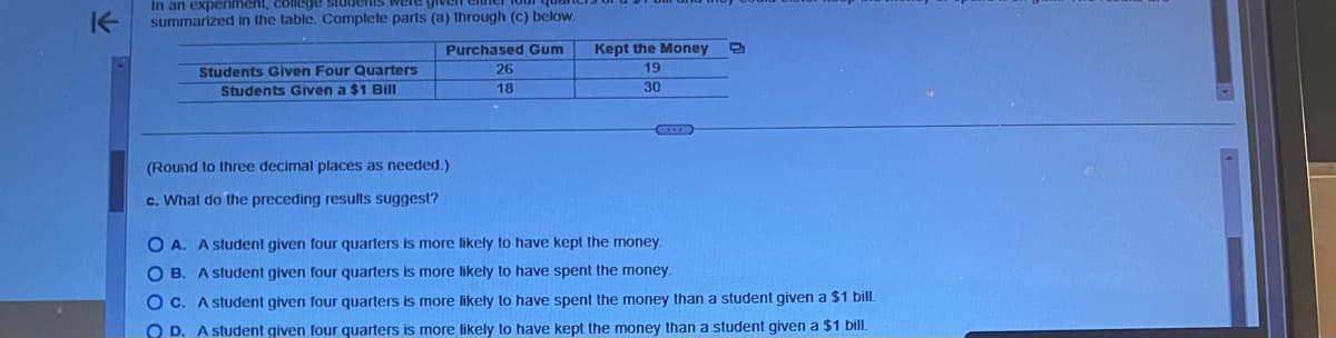 K
In an experiment, college
were give
summarized in the table. Complete parts (a) through (c) below.
Students Given Four Quarters
Students Given a $1 Bill
Purchased Gum
26
18
(Round to three decimal places as needed.)
c. What do the preceding results suggest?
Kept the Money
19
30
OA. A student given four quarters is more likely to have kept the money.
OB. A student given four quarters is more likely to have spent the money.
OC. A student given four quarters is more likely to have spent the money than a student given a $1 bill.
O D. A student given four quarters is more likely to have kept the money than a student given a $1 bill.