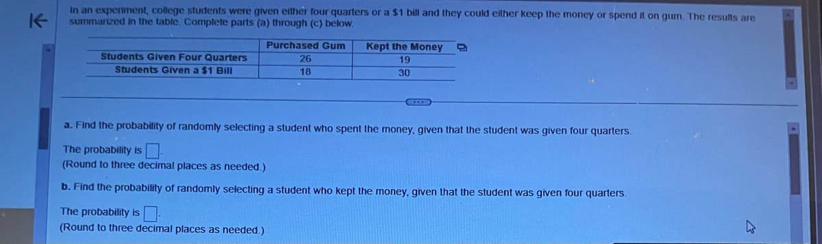 K
In an experiment, college students were given either four quarters or a $1 bill and they could either keep the money or spend it on gum. The results are
summarized in the table. Complete parts (a) through (c) below.
Students Given Four Quarters
Students Given a $1 Bill
Purchased Gum
26
18
Kept the Money
19
30
a. Find the probability of randomly selecting a student who spent the money, given that the student was given four quarters.
The probability is
(Round to three decimal places as needed.)
b. Find the probability of randomly selecting a student who kept the money, given that the student was given four quarters.
The probability is
(Round to three decimal places as needed.)