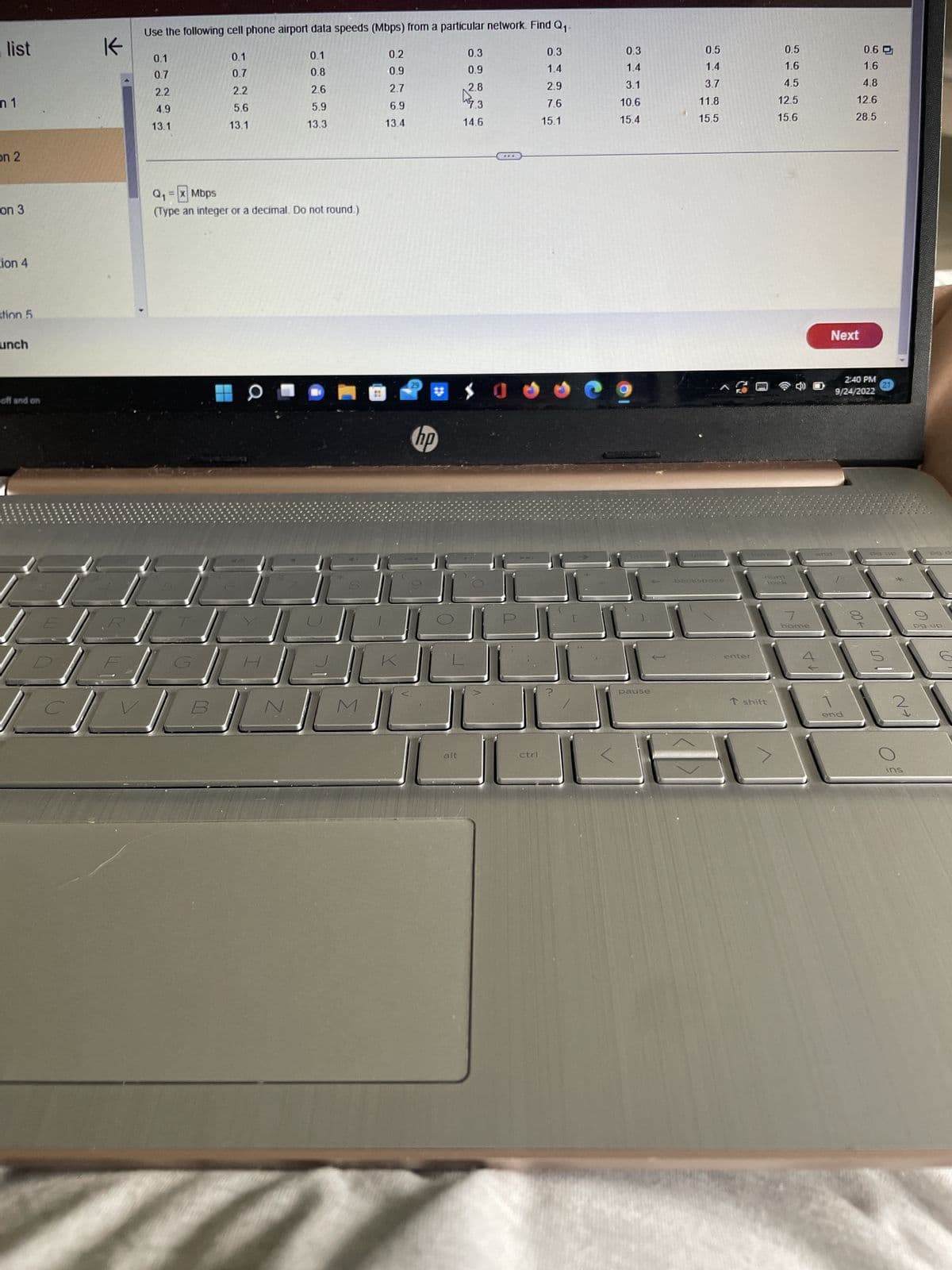 list
n 1
on 2
on 3
tion 4
stion 5
unch
off and on
J
K
Use the following cell phone airport data speeds (Mbps) from a particular network. Find Q₁.
0.1
0.1
0.7
0.8
2.2
2.6
5.6
5.9
13.1
13.3
0.1
0.7
2.2
4.9
13.1
Q₁ = x Mbps
(Type an integer or a decimal. Do not round.)
N
M
0.2
0.9
2.7
6.9
13.4
hp
alt
0.3
0.9
2.8
7.3
14.6
***
0
ctrl
0.3
1.4
2.9
7.6
15.1
?
0.3
1.4
3.1
10.6
15.4
9
pit se
pause
0.5
1.4
3.7
11.8
15.5
backspace
enter
AAS
heroe
0.5
1.6
4.5
12.5
15.6
num
·lock
T shift
7
home
1A
Next
end
0.6
1.6
4.8
12.6
28.5
2:40 PM
9/24/2022
end
→00
21
po up
1107
5
N→
ins
PO d-
pg up