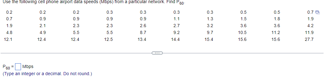 Use the following cell phone airport data speeds (Mbps) from a particular network. Find P60-
0.2
0.2
0.2
0.3
0.7
0.9
0.9
0.9
1.9
2.1
2.3
4.8
4.9
5.5
12.4
12.4
12.1
P60 = Mbps
(Type an integer or a decimal. Do not round.)
2.3
5.5
12.5
0.3
0.9
2.6
8.7
13.4
C
0.3
1.1
2.7
9.2
14.4
0.3
1.3
3.2
9.7
15.4
0.5
1.5
3.6
10.5
15.6
0.5
1.8
3.6
11.2
15.6
0.7 D
1.9
4.2
11.9
27.7