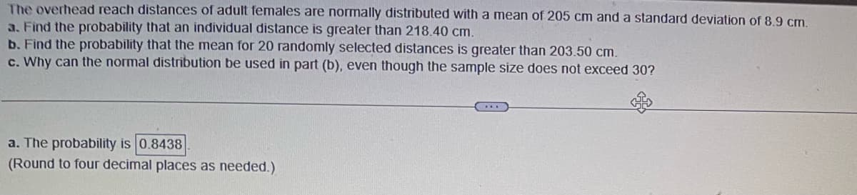 The overhead reach distances of adult females are normally distributed with a mean of 205 cm and a standard deviation of 8.9 cm.
a. Find the probability that an individual distance is greater than 218.40 cm.
b. Find the probability that the mean for 20 randomly selected distances is greater than 203.50 cm.
c. Why can the normal distribution be used in part (b), even though the sample size does not exceed 30?
a. The probability is 0.8438
(Round to four decimal places as needed.)