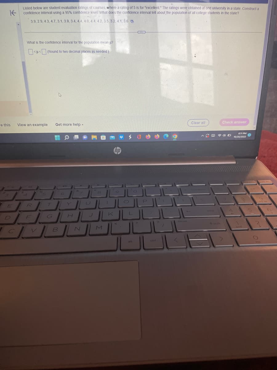 "e this
1
k
Listed below are student evaluation ratings of courses, where a rating of 5 is for "excellent." The ratings were obtained at one university in a state. Construct a
confidence interval using a 95% confidence level. What does the confidence interval tell about the population of all college students in the state?
3.9, 2.9, 4.3, 4.7, 3.1, 3.9, 3.4, 4.4, 4.0, 4.4, 4.2, 3.5, 3.2, 4.1, 3.6 p
E
What is the confidence interval for the population mean µ?
<< ] (Round to two decimal places as needed.)
C
View an example
R
ما
Get more help -
A
م -
B
كل
6
الكل
N
M
hp
'9
K
الالالالا
ــالــالــالك
الالال
O
alt
( ... )
ctri
<
Clear all
Check answer
و --
به
611
6II FM
10/20/2022