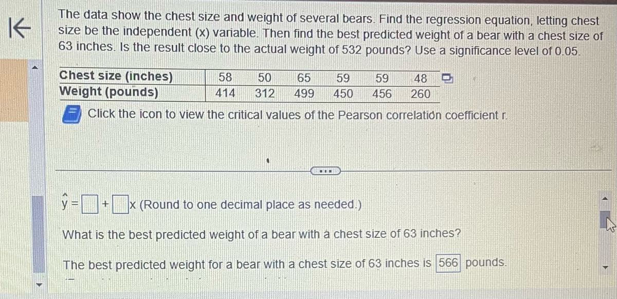 K
The data show the chest size and weight of several bears. Find the regression equation, letting chest
size be the independent (x) variable. Then find the best predicted weight of a bear with a chest size of
63 inches. Is the result close to the actual weight of 532 pounds? Use a significance level of 0.05.
Chest size (inches)
Weight (pounds)
Click the icon to view the critical values of the Pearson correlation coefficient r.
58 50 65 59 59 48 D
414 312 499 450 456 260
=+x (Round to one decimal place as needed.)
What is the best predicted weight of a bear with a chest size of 63 inches?
The best predicted weight for a bear with a chest size of 63 inches is 566 pounds.
3
▸