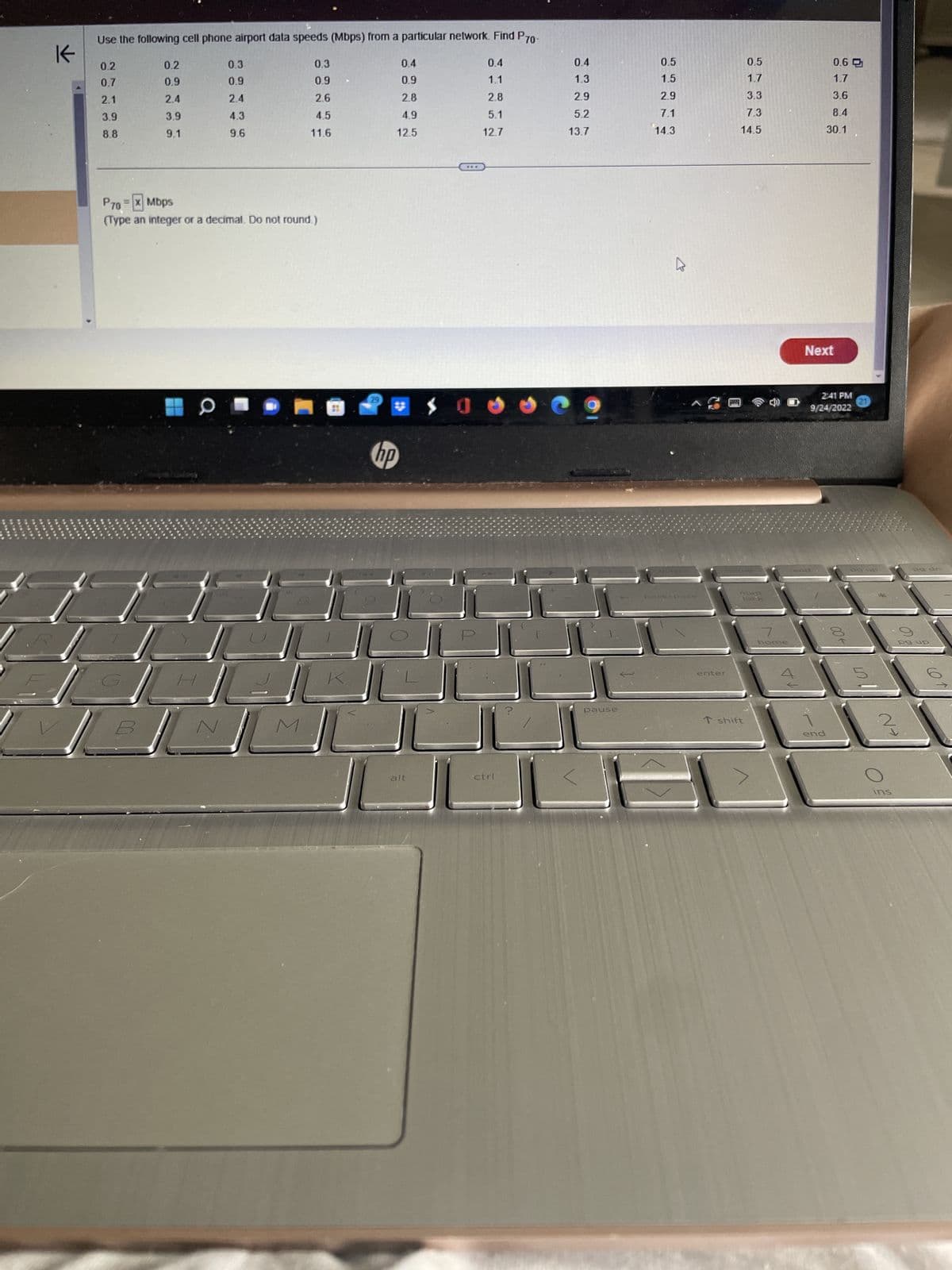 K
Use the following cell phone airport data speeds (Mbps) from a particular network. Find P70-
0.2
0.7
2.1
3.9
8.8
0.2
0.9
2.4
3.9
9.1
0.3
0.9
2.4
4.3
9.6
a
0.3
0.9
2.6
4.5
11.6
P70 = x Mbps
(Type an integer or a decimal. Do not round.)
27
29
1.5
0.4
0.9
2.8
4.9
12.5
hp
0
alt
***
0.4
1.1
2.8
5.1
12.7
$00
ctrl
0.4
1.3
2.9
5.2
13.7
pause
0.5
1.5
2.9
7.1
14.3
K
backspace.
enter
M
0.5
1.7
3.3
7.3
14.5
Um
·lock
T shift
7
home
1A
Next
0.6
1.7
3.6
8.4
30.1
2:41 PM
9/24/2022
Bud
end
→ 00
Po up
1107
N→
ins
càng ca
pg up
61
