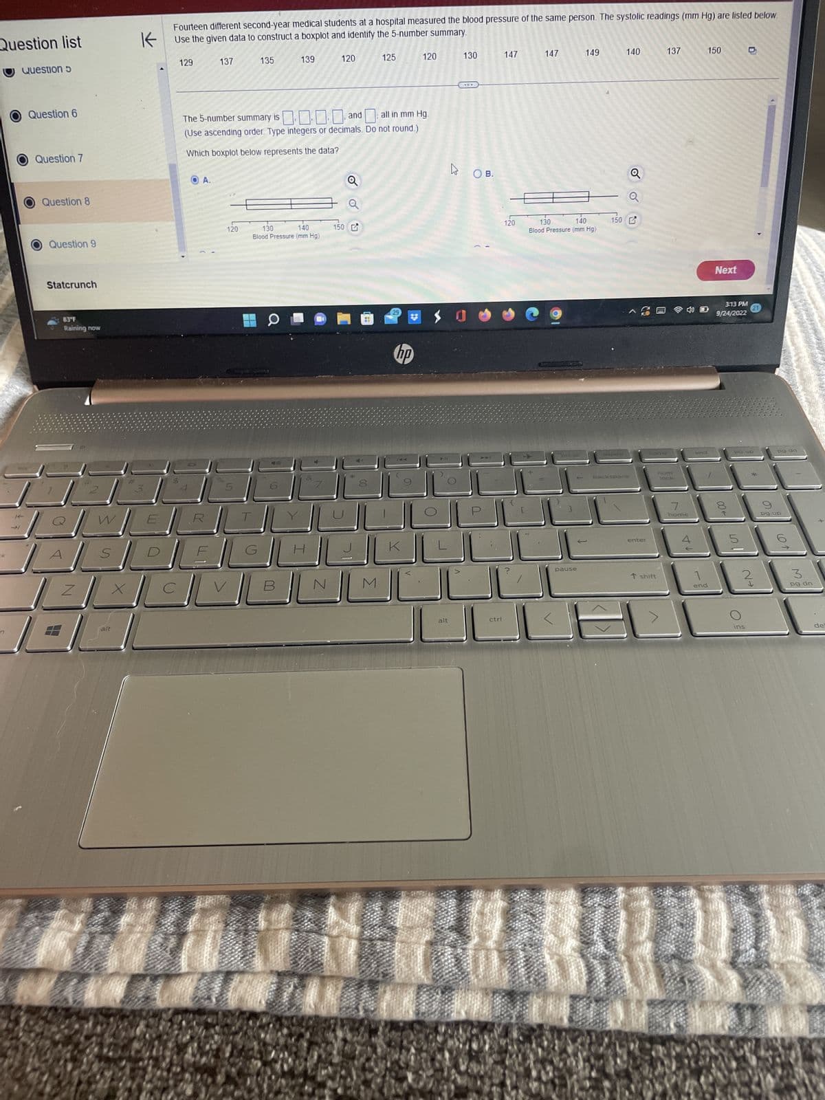 Question list
n
Question 5
Question 6
Question 7
Question 8
Question 9
Statcrunch
83°F
Raining now
T
W
N
S
X
alt
Fourteen different second-year medical students at a hospital measured the blood pressure of the same person. The systolic readings (mm Hg) are listed below.
Use the given data to construct a boxplot and identify the 5-number summary.
K
129
A.
137
R
120
135
11
The 5-number summary is
... and all in mm Hg.
(Use ascending order. Type integers or decimals. Do not round.)
Which boxplot below represents the data?
139
130
140
Blood Pressure (mm Hg)
B
120
N
oo
150 G
125
M
29
120
hp
130
alt
***
вов.
$0
P
ctrl
147
120
147
130
140
Blood Pressure (mm Hg)
prt sc
149
pause
150
delete
140
^ G
backspace
enter
137
homer
T shift
num
lock
7
home
4
end
1
end
150
Next
3:13 PM
9/24/2022
→00
pg up
5
ins
pg dn
pg up
3
pg dn
de