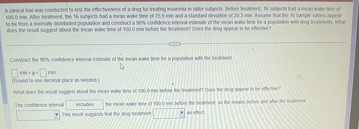 A clinical trial was conducted to test the effectiveness of a drug for treating insomnia in older subjects. Before treatment, 16 subjects had a mean wake time of
100.0 min. After treatment, the 16 subjects had a mean wake time of 75.9 min and a standard deviation of 20.3 min. Assume that the 16 sample values appear
to be from a normally distributed population and construct a 90% confidence interval estimate of the mean wake time for a population with drug treatments. What
does the result suggest about the mean wake time of 100.0 min before the treatment? Does the drug appear to be effective?
Construct the 90% confidence interval estimate of the mean wake time for a population with the treatment.
min<μ< min
(Round to one decimal place as needed.)
What does the result suggest about the mean wake time of 100.0 min before the treatment? Does the drug appear to be effective?
The confidence interval includes the mean wake time of 100.0 min before the treatment, so the means before and after the treatment
This result suggests that the drug treatment
an effect.