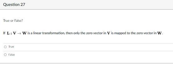 Question 27
True or False?
If L: V - W is a linear transformation, then only the zero vector in V is mapped to the zero vector in W.
O True
O False
