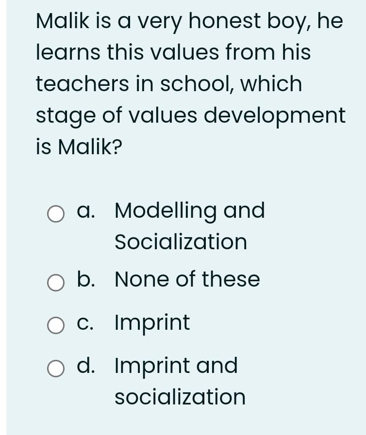 Malik is a very honest boy, he
learns this values from his
teachers in school, which
stage of values development
is Malik?
O a. Modelling and
Socialization
O b. None of these
c. Imprint
o d. Imprint and
socialization
