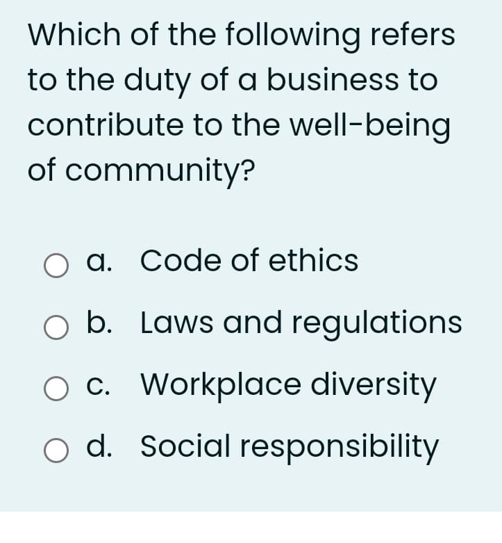 Which of the following refers
to the duty of a business to
contribute to the well-being
of community?
O a. Code of ethics
O b. Laws and regulations
O C. Workplace diversity
o d. Social responsibility
