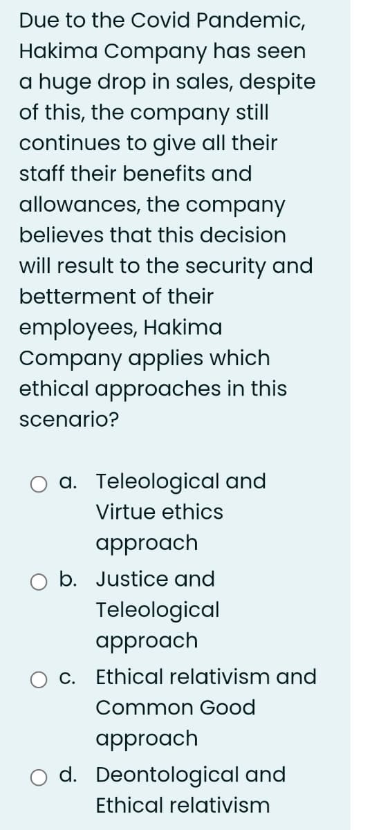 Due to the Covid Pandemic,
Hakima Company has seen
a huge drop in sales, despite
of this, the company still
continues to give all their
staff their benefits and
allowances, the company
believes that this decision
will result to the security and
betterment of their
employees, Hakima
Company applies which
ethical approaches in this
scenario?
a. Teleological and
Virtue ethics
approach
b. Justice and
Teleological
approach
c. Ethical relativism and
Common Good
approach
d. Deontological and
Ethical relativism
