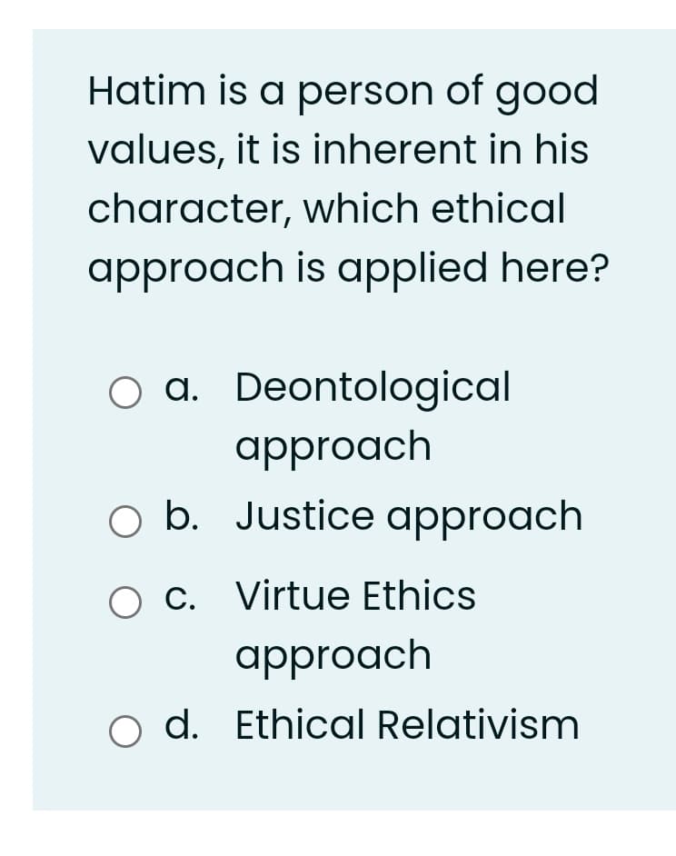 Hatim is a person of good
values, it is inherent in his
character, which ethical
approach is applied here?
O a. Deontological
approach
O b. Justice approach
O C. Virtue Ethics
approach
o d. Ethical Relativism
