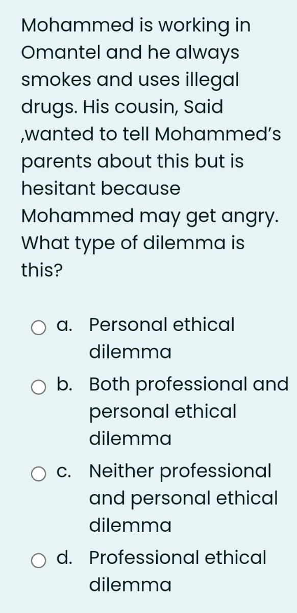 Mohammed is working in
Omantel and he always
smokes and uses illegal
drugs. His cousin, Said
,wanted to tell Mohammed's
parents about this but is
hesitant because
Mohammed may get angry.
What type of dilemma is
this?
a. Personal ethical
dilemma
b. Both professional and
personal ethical
dilemma
Neither professional
and personal ethical
C.
dilemma
d. Professional ethical
dilemma
