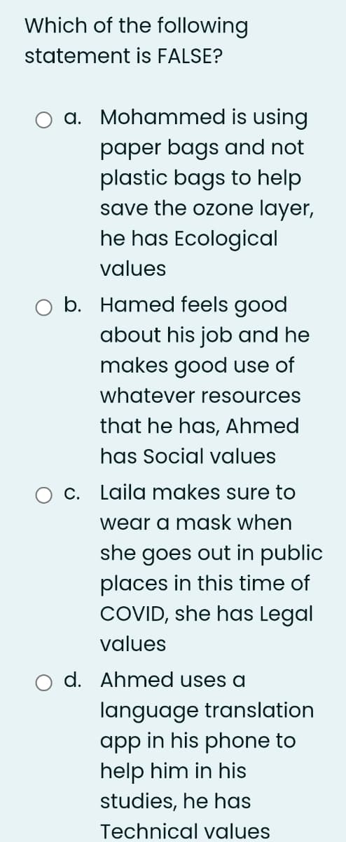 Which of the following
statement is FALSE?
a. Mohammed is using
paper bags and not
plastic bags to help
save the ozone layer,
he has Ecological
values
O b. Hamed feels good
about his job and he
makes good use of
whatever resources
that he has, Ahmed
has Social values
c. Laila makes sure to
wear a mask when
she goes out in public
places in this time of
COVID, she has Legal
values
d. Ahmed uses a
language translation
app in his phone to
help him in his
studies, he has
Technical values
