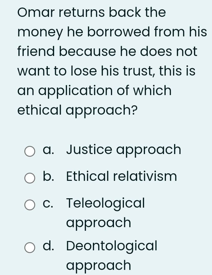 Omar returns back the
money he borrowed from his
friend because he does not
want to lose his trust, this is
an application of which
ethical approach?
O a. Justice approach
b. Ethical relativism
O C. Teleological
approach
o d. Deontological
approach
