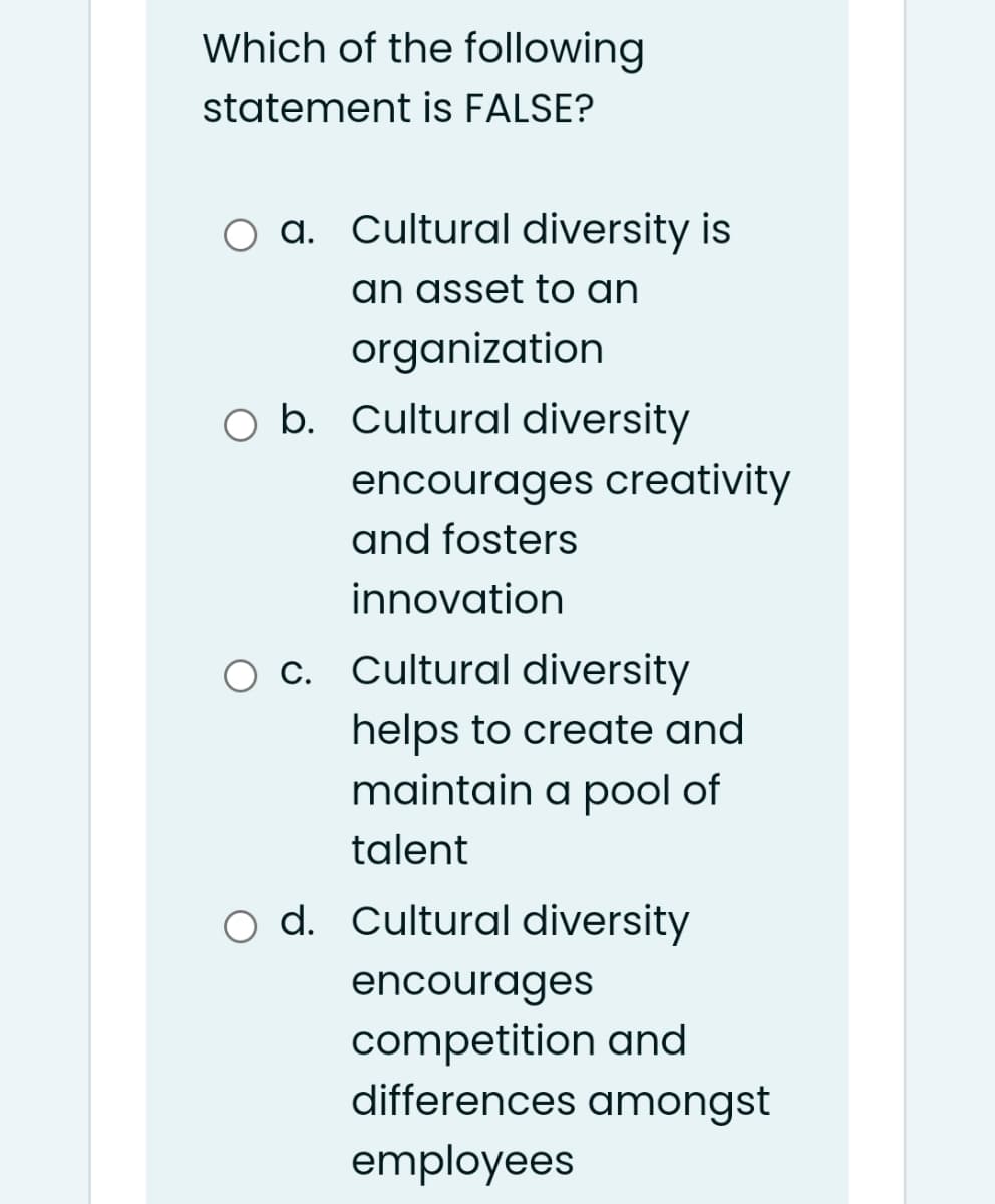 Which of the following
statement is FALSE?
a. Cultural diversity is
an asset to an
organization
O b. Cultural diversity
encourages creativity
and fosters
innovation
O c. Cultural diversity
helps to create and
maintain a pool of
talent
o d. Cultural diversity
encourages
competition and
differences amongst
employees
