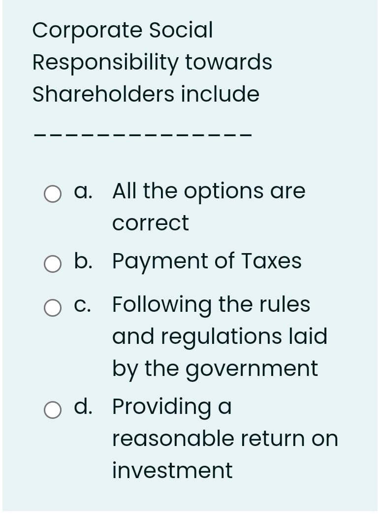 Corporate Social
Responsibility towards
Shareholders include
a. All the options are
correct
O b. Payment of Taxes
c. Following the rules
and regulations laid
by the government
o d. Providing a
reasonable return on
investment
