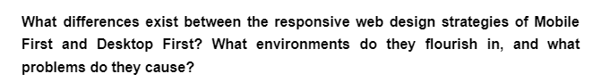 What differences exist between the responsive web design strategies of Mobile
First and Desktop First? What environments do they flourish in, and what
problems do they cause?