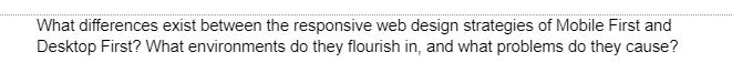 What differences exist between the responsive web design strategies of Mobile First and
Desktop First? What environments do they flourish in, and what problems do they cause?