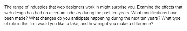 The range of industries that web designers work in might surprise you. Examine the effects that
web design has had on a certain industry during the past ten years. What modifications have
been made? What changes do you anticipate happening during the next ten years? What type
of role in this firm would you like to take, and how might you make a difference?