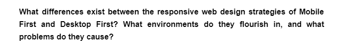 What differences exist between the responsive web design strategies of Mobile
First and Desktop First? What environments do they flourish in, and what
problems do they cause?