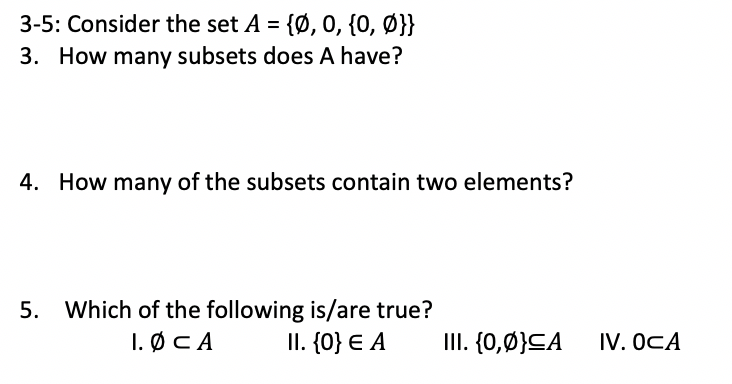 3-5: Consider the set A = {Ø, 0, {0, Ø}}
3. How many subsets does A have?
4. How many of the subsets contain two elements?
5. Which of the following is/are true?
I. ØCA
II. {0} € A
III. {0,Ø}CA
IV. OCA
