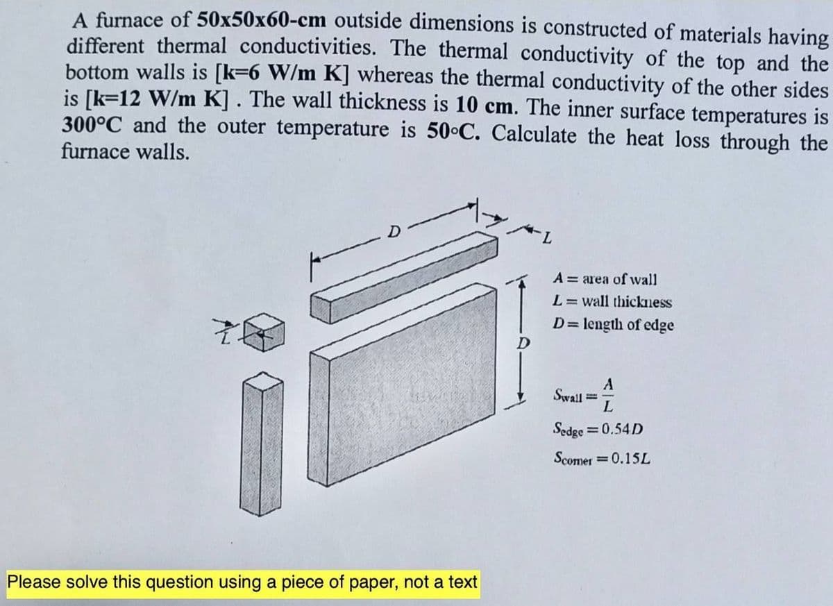 A furnace of 50x50x60-cm outside dimensions is constructed of materials having
different thermal conductivities. The thermal conductivity of the top and the
bottom walls is [k=6 W/m K] whereas the thermal conductivity of the other sides
is [k=12 W/m K]. The wall thickness is 10 cm. The inner surface temperatures is
300°C and the outer temperature is 50°C. Calculate the heat loss through the
furnace walls.
Please solve this question using a piece of paper, not a text
A area of wall
L= wall thickness
D = length of edge
Swall ===
L
Sedge=0.54D
Scomer = 0.15L