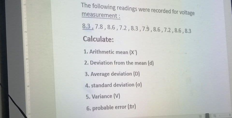 The following readings were recorded for voltage
measurement:
8.3 7.8, 8.6,7.2, 8.3, 7.9, 8.6,7.2,8.6,8.3
Calculate:
1. Arithmetic mean (X')
2. Deviation from the mean (d)
3. Average deviation (D)
4. standard deviation (o)
5. Variance (V)
6. probable error (tr)