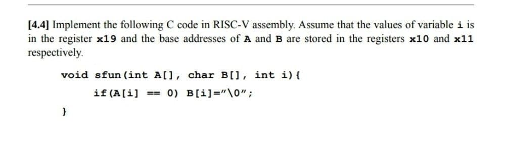 [4.4] Implement the following C code in RISC-V assembly. Assume that the values of variable i is
in the register x19 and the base addresses of A and B are stored in the registers x10 and x11
respectively.
void sfun (int A[], char B[], int i) {
if (A[i] ==
0) B[i]='\0";
}