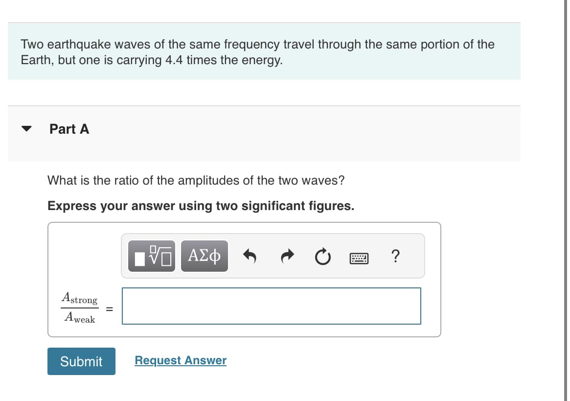 Two earthquake waves of the same frequency travel through the same portion of the
Earth, but one is carrying 4.4 times the energy.
Part A
What is the ratio of the amplitudes of the two waves?
Express your answer using two significant figures.
Π ΑΣΦ
Astrong
Aweak
Submit
Request Answer
?