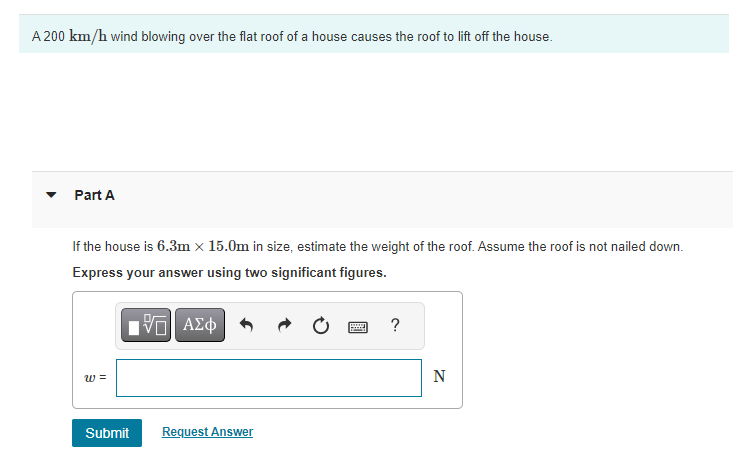 A 200 km/h wind blowing over the flat roof of a house causes the roof to lift off the house.
Part A
If the house is 6.3m x 15.0m in size, estimate the weight of the roof. Assume the roof is not nailed down.
Express your answer using two significant figures.
VE ΑΣΦ
W =
Submit
Request Answer
?
N