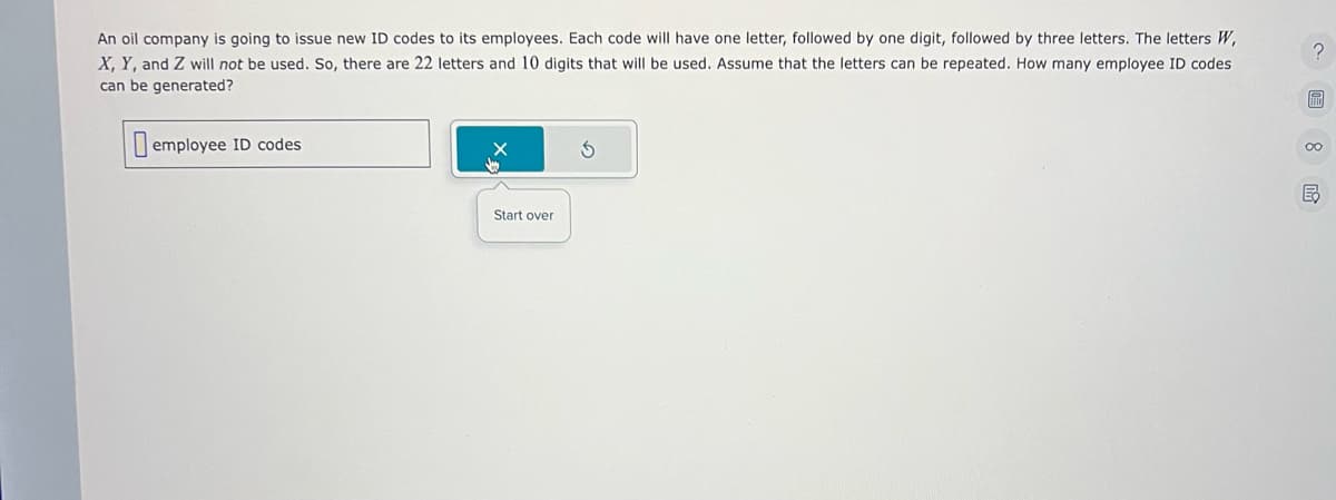 An oil company is going to issue new ID codes to its employees. Each code will have one letter, followed by one digit, followed by three letters. The letters W,
X, Y, and Z will not be used. So, there are 22 letters and 10 digits that will be used. Assume that the letters can be repeated. How many employee ID codes
can be generated?
employee ID codes
Start over
00