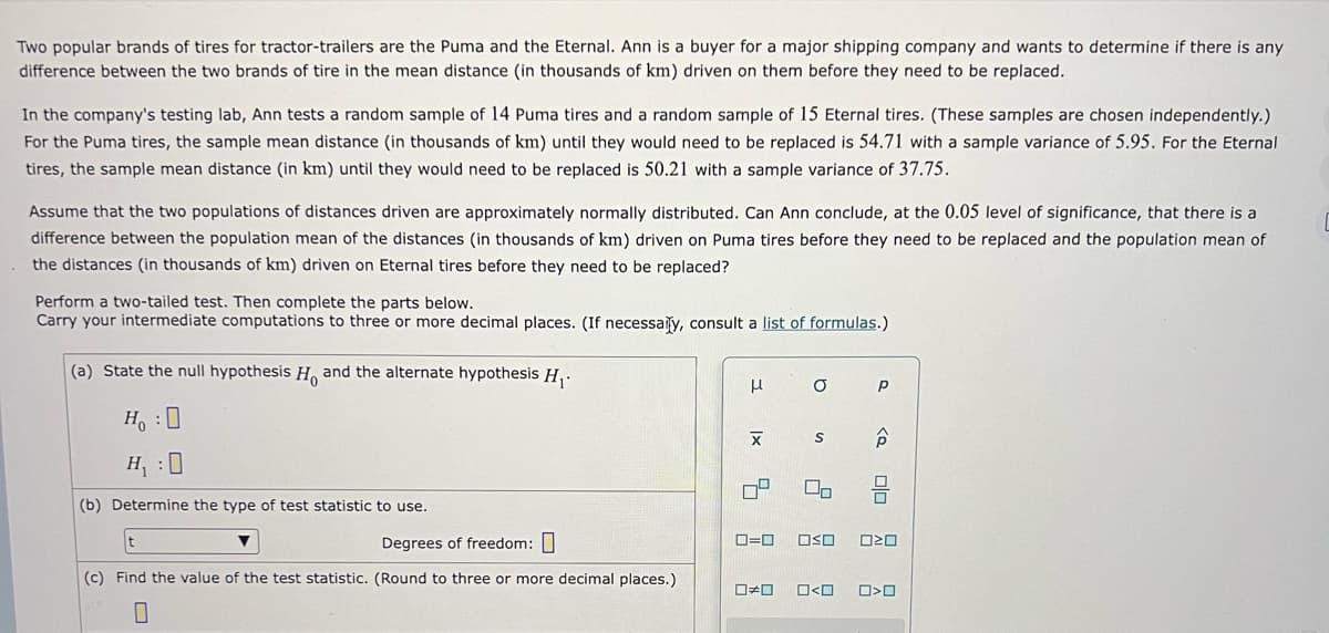 Two popular brands of tires for tractor-trailers are the Puma and the Eternal. Ann is a buyer for a major shipping company and wants to determine if there is any
difference between the two brands of tire in the mean distance (in thousands of km) driven on them before they need to be replaced.
In the company's testing lab, Ann tests a random sample of 14 Puma tires and a random sample of 15 Eternal tires. (These samples are chosen independently.)
For the Puma tires, the sample mean distance (in thousands of km) until they would need to be replaced is 54.71 with a sample variance of 5.95. For the Eternal
tires, the sample mean distance (in km) until they would need to be replaced is 50.21 with a sample variance of 37.75.
Assume that the two populations of distances driven are approximately normally distributed. Can Ann conclude, at the 0.05 level of significance, that there is a
difference between the population mean of the distances (in thousands of km) driven on Puma tires before they need to be replaced and the population mean of
the distances (in thousands of km) driven on Eternal tires before they need to be replaced?
Perform a two-tailed test. Then complete the parts below.
Carry your intermediate computations to three or more decimal places. (If necessary, consult a list of formulas.)
(a) State the null hypothesis H and the alternate hypothesis H₁.
H₂ : O
H₁ :0
(b) Determine the type of test statistic to use.
t
▼
Degrees of freedom:
(c) Find the value of the test statistic. (Round to three or more decimal places.)
0
μ
|x
X
9.
O
#0
S
00
P
<Q
00
0=0 OSO 020
0<0 0>0