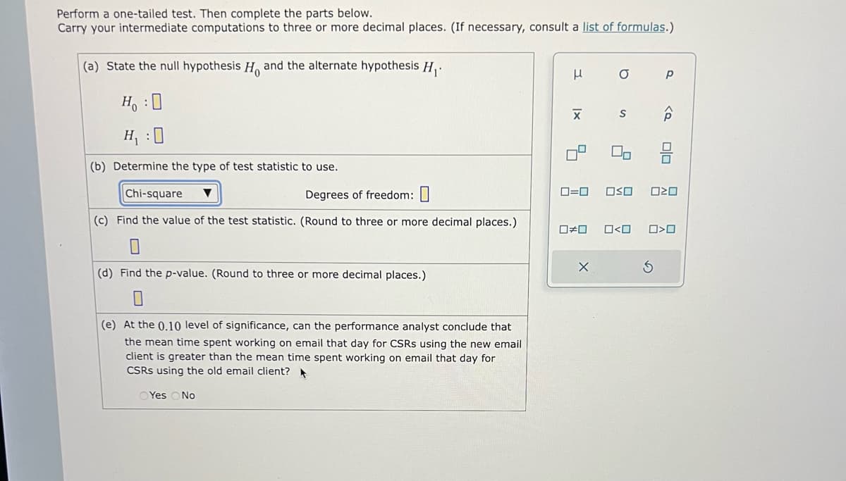 Perform a one-tailed test. Then complete the parts below.
Carry your intermediate computations to three or more decimal places. (If necessary, consult a list of formulas.)
(a) State the null hypothesis H and the alternate hypothesis H₁.
H :D
H₁ :0
(b) Determine the type of test statistic to use.
Chi-square ▼
Degrees of freedom:
(c) Find the value of the test statistic. (Round to three or more decimal places.)
0
(d) Find the p-value. (Round to three or more decimal places.)
(e) At the 0.10 level of sign ance, car
performance analyst conclude that
the mean time spent working on email that day for CSRS using the new email
client is greater than the mean time spent working on email that day for
CSRS using the old email client?
Yes No
Н
X
4
0=0
O
X
S
2
Р
P
S
olo
OSO 020
0#0 0<0 0>0