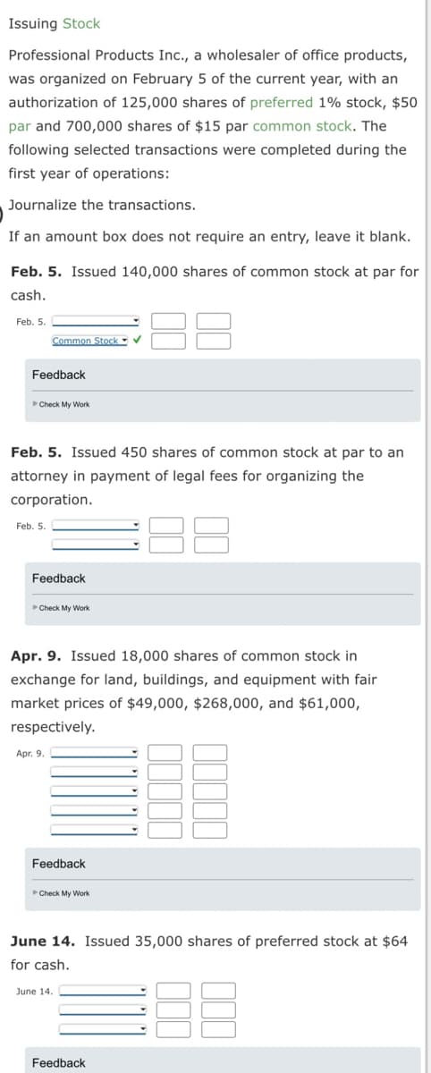 Issuing Stock
Professional Products Inc., a wholesaler of office products,
was organized on February 5 of the current year, with an
authorization of 125,000 shares of preferred 1% stock, $50
par and 700,000 shares of $15 par common stock. The
following selected transactions were completed during the
first year of operations:
Journalize the transactions.
If an amount box does not require an entry, leave it blank.
Feb. 5. Issued 140,000 shares of common stock at par for
cash.
Feb. 5.
Feedback
Common Stock ✔
Check My Work
Feb. 5. Issued 450 shares of common stock at par to an
attorney in payment of legal fees for organizing the
corporation.
Feb. 5.
Feedback
Check My Work
Apr. 9. Issued 18,000 shares of common stock in
exchange for land, buildings, and equipment with fair
market prices of $49,000, $268,000, and $61,000,
respectively.
Apr. 9.
Feedback
Check My Work
June 14. Issued 35,000 shares of preferred stock at $64
for cash.
June 14.
Feedback