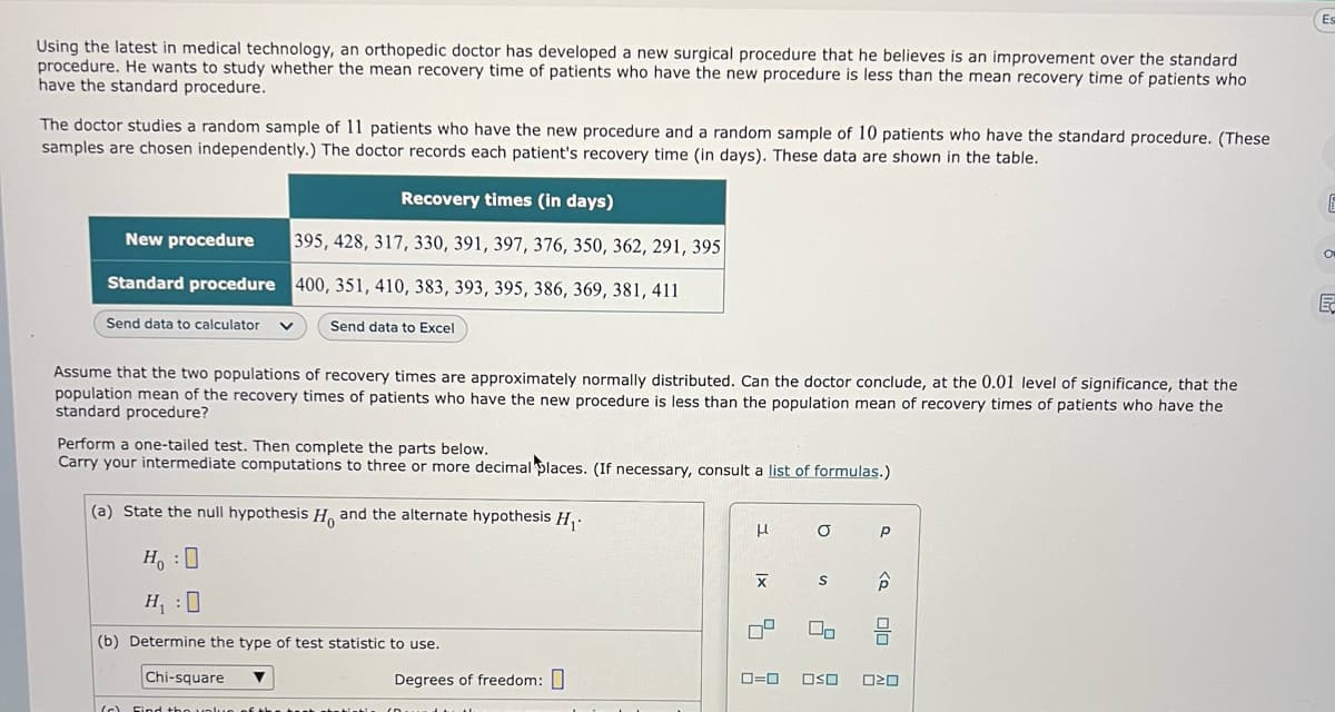 Using the latest in medical technology, an orthopedic doctor has developed a new surgical procedure that he believes is an improvement over the standard
procedure. He wants to study whether the mean recovery time of patients who have the new procedure is less than the mean recovery time of patients who
have the standard procedure.
The doctor studies a random sample of 11 patients who have the new procedure and a random sample of 10 patients who have the standard procedure. (These
samples are chosen independently.) The doctor records each patient's recovery time (in days). These data are shown in the table.
New procedure
Standard procedure
Send data to calculator
Assume that the two populations of recovery times are approximately normally distributed. Can the doctor conclude, at the 0.01 level of significance, that the
population mean of the recovery times of patients who have the new procedure is less than the population mean of recovery times of patients who have the
standard procedure?
(a) State the null
Recovery times (in days)
395, 428, 317, 330, 391, 397, 376, 350, 362, 291, 395
400, 351, 410, 383, 393, 395, 386, 369, 381, 411
Perform a one-tailed test. Then complete the parts below.
Carry your intermediate computations to three or more decimal places. (If necessary, consult a list of formulas.)
Ho and the alternate hypothesis H₁.
Send data to Excel
Chi-square
HO
H₁:0
(b) Determine the type of test statistic to use.
(c) Find thou
Degrees of freedom:
dhe th
μ
|x
5
0=0
O
S
On
Р
<Q
חוח
OSO 020
Es
6
E