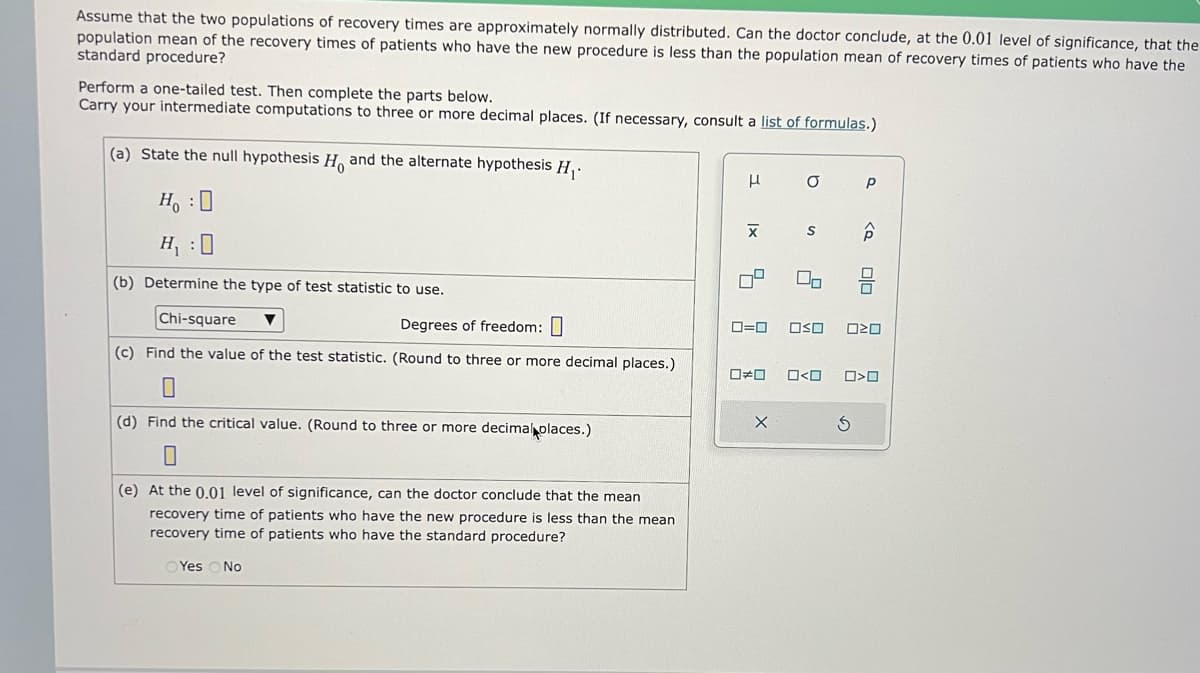 Assume that the two populations of recovery times are approximately normally distributed. Can the doctor conclude, at the 0.01 level of significance, that the
population mean of the recovery times of patients who have the new procedure is less than the population mean of recovery times of patients who have the
standard procedure?
Perform a one-tailed test. Then complete the parts below.
Carry your intermediate computations to three or more decimal places. (If necessary, consult a list of formulas.)
(a) State the null hypothesis Ho and the alternate hypothesis H₁.
H₂ : O
H₁ :0
(b) Determine the type of test statistic to use.
Chi-square
Degrees of freedom:
(c) Find the value of the test statistic. (Round to three or more decimal places.)
(d) Find the critical value. (Round to three or more decimal places.)
(e) At the 0.01 level of significance, can the doctor conclude that the mean
recovery time of patients who have the new procedure is less than the mean
recovery time of patients who have the standard procedure?
Yes No
μ
Ix
X
5
a
50
X
S
2
0=0 OSO
#0 0<0
Р
S
<o
Olo
ロマロ
>O