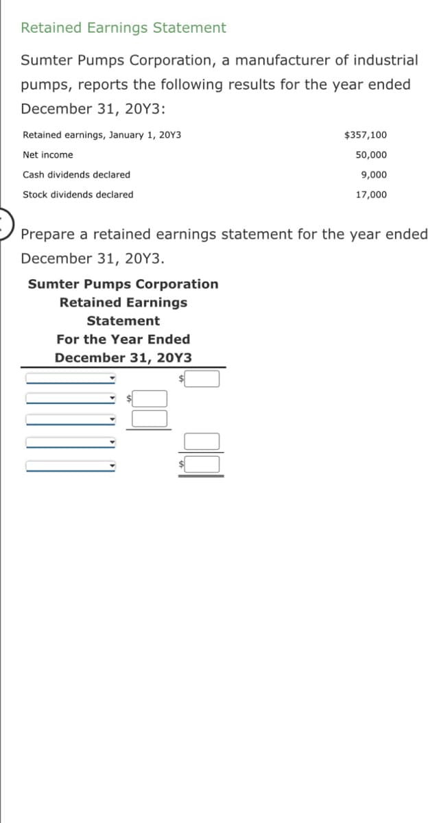 Retained Earnings Statement
Sumter Pumps Corporation, a manufacturer of industrial
pumps, reports the following results for the year ended
December 31, 20Y3:
Retained earnings, January 1, 20Y3
Net income
Cash dividends declared
Stock dividends declared
Prepare a retained earnings statement for the year ended
December 31, 20Y3.
Sumter Pumps Corporation
Retained Earnings
Statement
For the Year Ended
December 31, 20Y3
$357,100
50,000
9,000
17,000
$