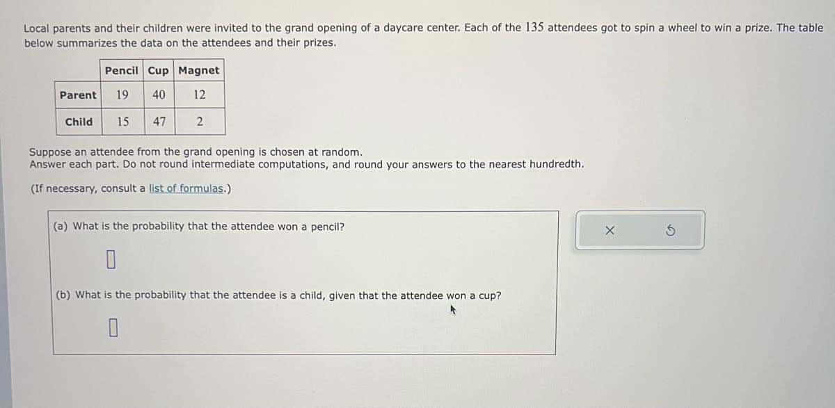 Local parents and their children were invited to the grand opening of a daycare center. Each of the 135 attendees got to spin a wheel to win a prize. The table
below summarizes the data on the attendees and their prizes.
Pencil Cup Magnet
Parent 19 40 12
Child
15 47
2
Suppose an attendee from the grand opening is chosen at random.
Answer each part. Do not round intermediate computations, and round your answers to the nearest hundredth.
(If necessary, consult a list of formulas.)
(a) What is the probability that the attendee won a pencil?
0
(b) What is the probability that the attendee is a child, given that the attendee won a cup?
0
X
S