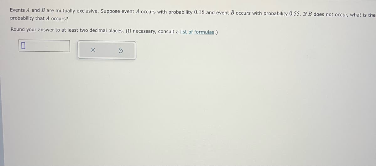 Events A and B are mutually exclusive. Suppose event A occurs with probability 0.16 and event B occurs with probability 0.55. If B does not occur, what is the
probability that A occurs?
Round your answer to at least two decimal places. (If necessary, consult a list of formulas.)