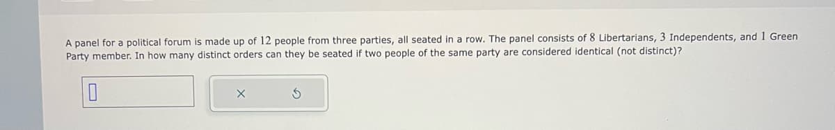 A panel for a political forum is made up of 12 people from three parties, all seated in a row. The panel consists of 8 Libertarians, 3 Independents, and 1 Green
Party member. In how many distinct orders can they be seated two people of the same party are considered identical (not distinct)?
0