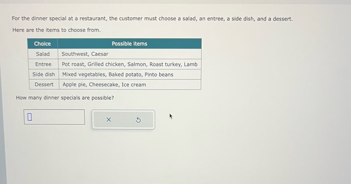 For the dinner special at a restaurant, the customer must choose a salad, an entree, a side dish, and a dessert.
Here are the items to choose from.
Choice
Salad
Entree
Side dish
0
Dessert
Possible items
Southwest, Caesar
Pot roast, Grilled chicken, Salmon, Roast turkey, Lamb
Mixed vegetables, Baked potato, Pinto beans
Apple pie, Cheesecake, Ice cream
How many dinner specials are possible?
X