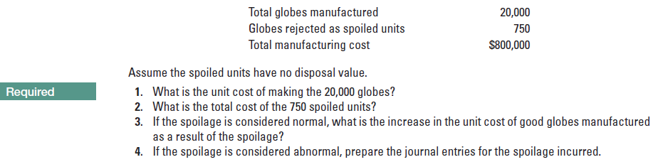 Total globes manufactured
Globes rejected as spoiled units
Total manufacturing cost
20,000
750
S800,000
Assume the spoiled units have no disposal value.
1. What is the unit cost of making the 20,000 globes?
2. What is the total cost of the 750 spoiled units?
3. If the spoilage is considered normal, what is the increase in the unit cost of good globes manufactured
as a result of the spoilage?
4. If the spoilage is considered abnormal, repar the journal entries for the spoilage incurred.
Required
