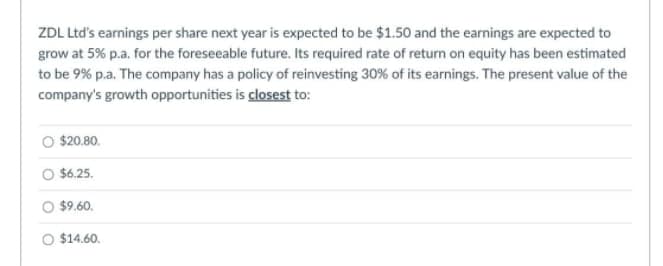 ZDL Ltd's earnings per share next year is expected to be $1.50 and the earnings are expected to
grow at 5% p.a. for the foreseeable future. Its required rate of return on equity has been estimated
to be 9% p.a. The company has a policy of reinvesting 30% of its earnings. The present value of the
company's growth opportunities is closest to:
$20.80.
$6.25.
$9.60.
O $14.60.
