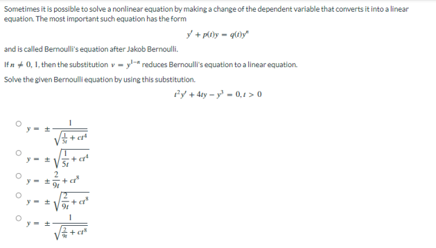 Sometimes it is possible to solve a nonlinear equation by making a change of the dependent variable that converts it into a linear
equation. The most important such equation has the form
y + p(t)y=q(t)y"
and is called Bernoulli's equation after Jakob Bernoulli.
If n + 0, 1, then the substitution v-y-* reduces Bernoulli's equation to a linear equation.
Solve
the given Bernoulli equation by using this substitution.
1²y + 4ty-y²=0,t> 0
+cª
+a
O
O
O
O
O
1+
y = ±
1+
y = ±
5t
+c8
22
9
+ c
+48