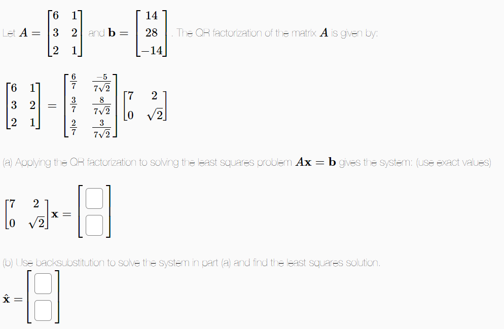 6 1
Let A = 3 2 and b =
2
6 1
3 2 =
6
3 27
-5
7√/2
8
7√2
3
7√2.
[7
LO
[2] 18
X =
14
28
-14
2
The QR factorization of the matrix A is given by:
(a) Applying the QR factorization to solving the least squares problem Ax = b gives the system: (use exact values)
(b) Use backsubstitution to solve the system in part (a) and find the least squares solution.
48