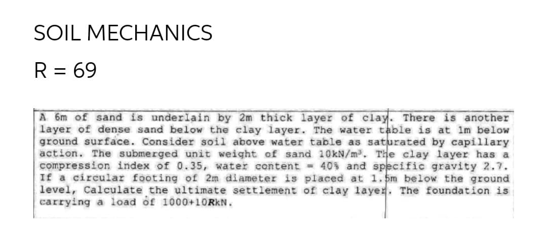 SOIL MECHANICS
R = 69
A 6m of sand is underlain by 2m thick layer of clay. There is another
layer of dense sand below the clay layer. The water table is at Im below
ground surface. Consider soil above water table as saturated by capillary
action. The submerged unit weight of sand 10kN/m3. The clay layer has a
compression index of 0.35, water content = 40s and specific gravity 2.7.
If a circular footing of 2m diameter is placed at 1.5m below the ground
level, Calculate the ultimate settlement of clay layer. The foundation is
carrying a load of 1000+10RKN.
