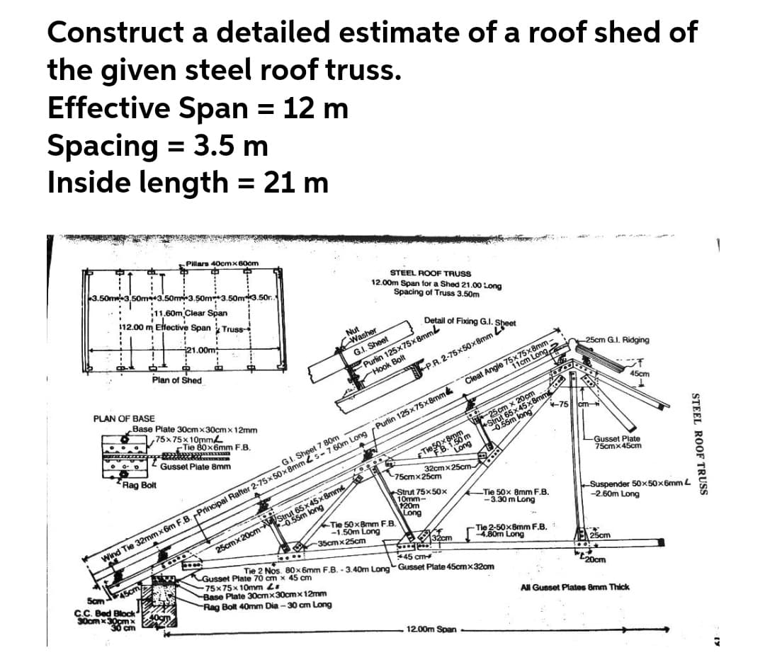 65 0ng
Construct a detailed estimate of a roof shed of
the given steel roof truss.
Effective Span = 12 m
Spacing = 3.5 m
Inside length = 21 m
%3D
Pillars 40cmx60cm
50m3,50m43.50m3.50m3.50m3.50r.
11.60m Clear Span
112.00 m Eltective Span Truss-
STEEL ROOF TRUSS
12.00m Span for a Shed 21.00 Long
Spacing of Truss 3.50m
Detail of Fixing G.I.
Nut
Washer
P.R. 2-75x50x8mm Ler
11cm Long,
21.00m
Purlin 125x75x8mm
Hook Bolt
G.I. Sheet
Plan of Shed
25cm G.I. Ridging
PLAN OF BASE
Cleat Angle 75x75x8mm
45cm
Wind Tie 32mmx6m F.B. Principal Rafter 2-75x 50x 8mm 2s-760m Long Purlin 125x75x8mm
25cmx20cm 5sm long
Base Plate 30cm x30cm x 12mm
,75x75x 10mme
Tie 80x6mm F.B.
+75 cm-
5x45x
Tiesoxm
Long
2 Gusset Plate 8mm
G.I. Sheet 7 80m
Rag Bolt
-Gusset Plate
75cmx45cm
32cmx25cm-
-75cmx25cm
Strut 75x50x
10mm-
120m
Long
-Tie 50x 8mm F.B.
-3.30 m Long
65x45x8mm
Suspender 50x50x6mm L
-2.60m Long
Tie 50x8mm F.B.
-1.50m Long
Tie 2-50x8mm F.B.
B0m Long
-35cmx25cm
B32cm
E 25cm
Gusset Plate 70 cm x 45 cm
-75x75x 10mm Le
Base Plate 30cmx30cmx 12mm
Rag Bolt 40mm Dia -30 cm Long
Tie 2 Nos. 80 x 6mm F.B. - 3.40m Long Gusset Plate 45cmx32cm
*45 cm
Sam
ASC
ocm
C.C. Bed Block
All Gusset Plates 8mm Thick
12.00m Span
STEEL ROOF TRUSS
